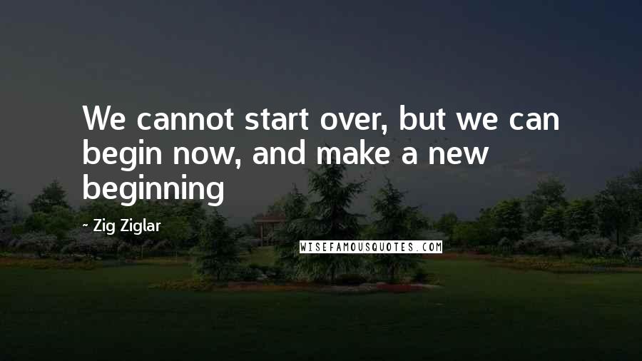 Zig Ziglar Quotes: We cannot start over, but we can begin now, and make a new beginning