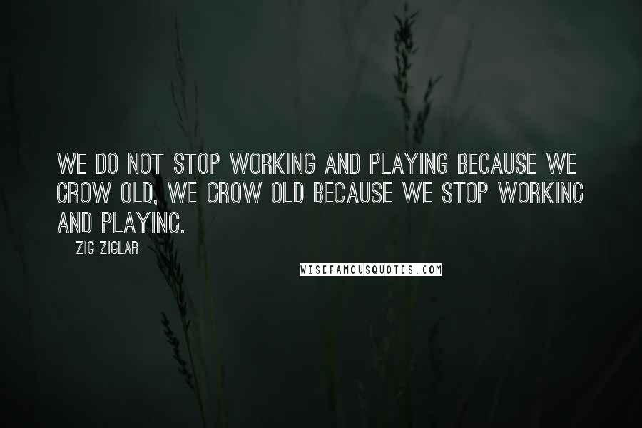 Zig Ziglar Quotes: We do not stop working and playing because we grow old, we grow old because we stop working and playing.
