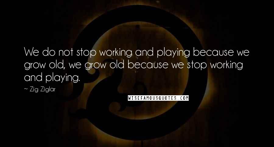 Zig Ziglar Quotes: We do not stop working and playing because we grow old, we grow old because we stop working and playing.