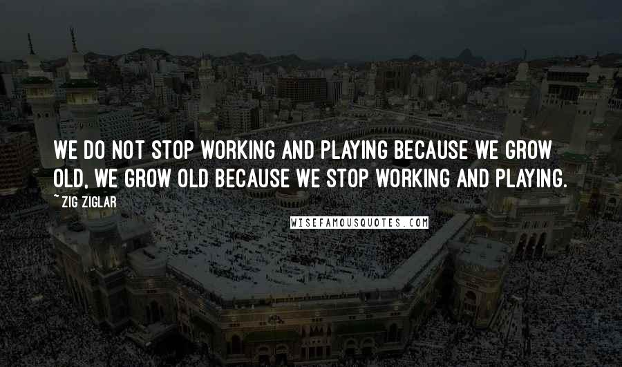 Zig Ziglar Quotes: We do not stop working and playing because we grow old, we grow old because we stop working and playing.