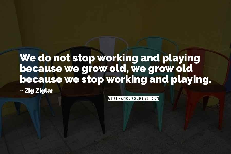 Zig Ziglar Quotes: We do not stop working and playing because we grow old, we grow old because we stop working and playing.