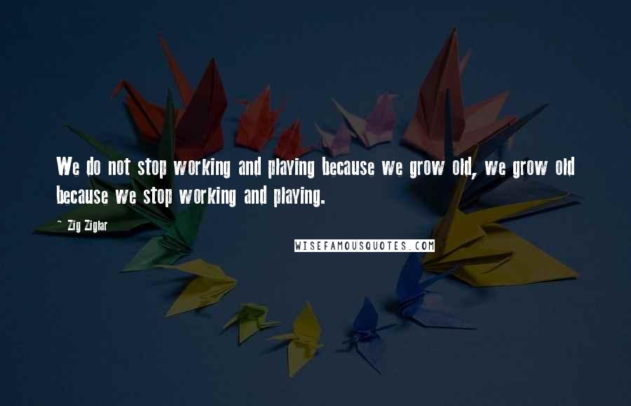 Zig Ziglar Quotes: We do not stop working and playing because we grow old, we grow old because we stop working and playing.