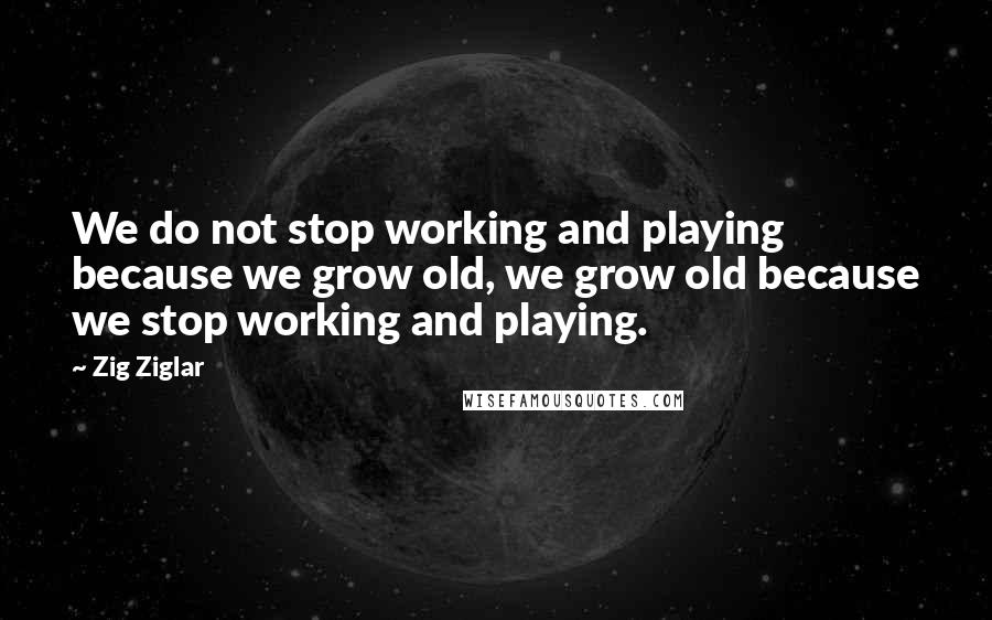Zig Ziglar Quotes: We do not stop working and playing because we grow old, we grow old because we stop working and playing.