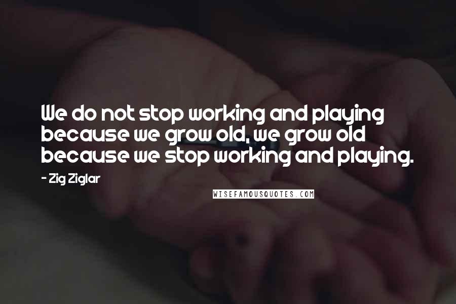 Zig Ziglar Quotes: We do not stop working and playing because we grow old, we grow old because we stop working and playing.