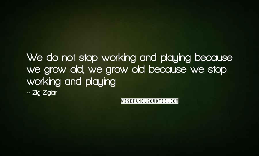 Zig Ziglar Quotes: We do not stop working and playing because we grow old, we grow old because we stop working and playing.