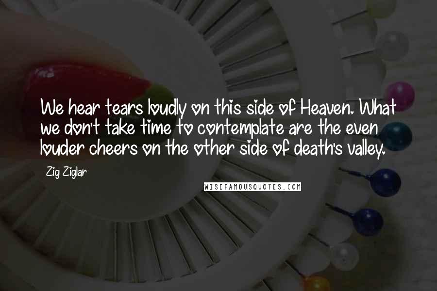 Zig Ziglar Quotes: We hear tears loudly on this side of Heaven. What we don't take time to contemplate are the even louder cheers on the other side of death's valley.