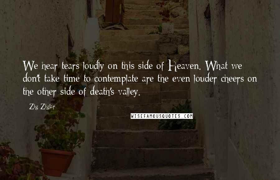 Zig Ziglar Quotes: We hear tears loudly on this side of Heaven. What we don't take time to contemplate are the even louder cheers on the other side of death's valley.