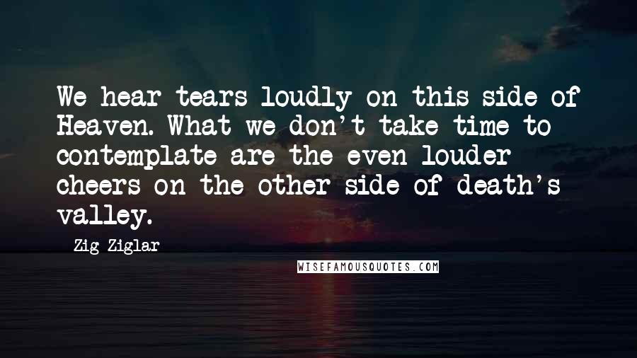 Zig Ziglar Quotes: We hear tears loudly on this side of Heaven. What we don't take time to contemplate are the even louder cheers on the other side of death's valley.