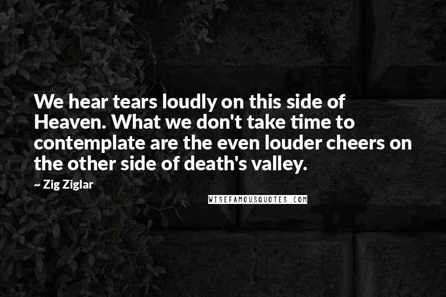 Zig Ziglar Quotes: We hear tears loudly on this side of Heaven. What we don't take time to contemplate are the even louder cheers on the other side of death's valley.