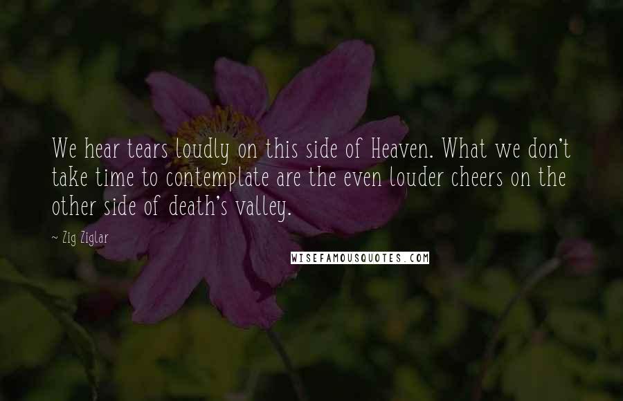 Zig Ziglar Quotes: We hear tears loudly on this side of Heaven. What we don't take time to contemplate are the even louder cheers on the other side of death's valley.