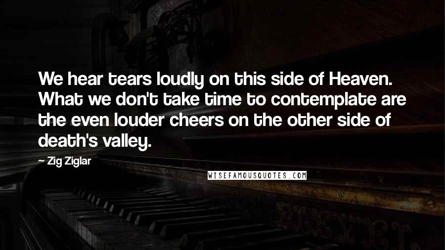 Zig Ziglar Quotes: We hear tears loudly on this side of Heaven. What we don't take time to contemplate are the even louder cheers on the other side of death's valley.