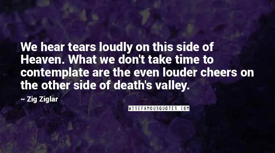 Zig Ziglar Quotes: We hear tears loudly on this side of Heaven. What we don't take time to contemplate are the even louder cheers on the other side of death's valley.