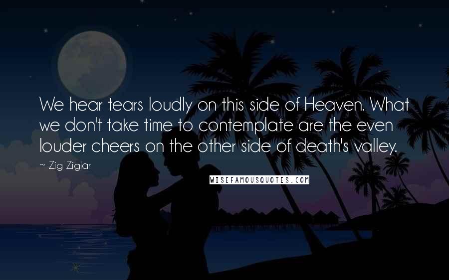 Zig Ziglar Quotes: We hear tears loudly on this side of Heaven. What we don't take time to contemplate are the even louder cheers on the other side of death's valley.