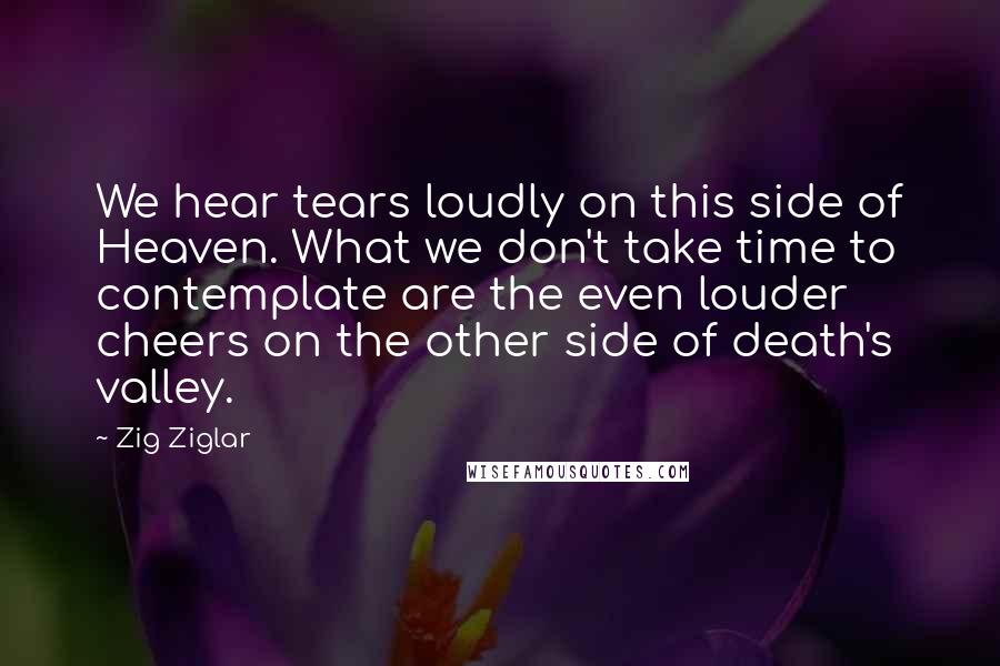 Zig Ziglar Quotes: We hear tears loudly on this side of Heaven. What we don't take time to contemplate are the even louder cheers on the other side of death's valley.