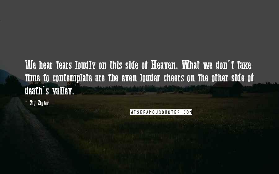 Zig Ziglar Quotes: We hear tears loudly on this side of Heaven. What we don't take time to contemplate are the even louder cheers on the other side of death's valley.