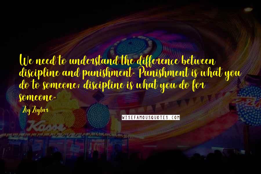 Zig Ziglar Quotes: We need to understand the difference between discipline and punishment. Punishment is what you do to someone; discipline is what you do for someone.