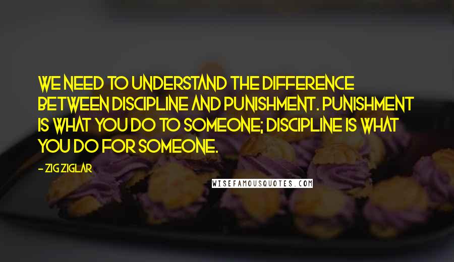 Zig Ziglar Quotes: We need to understand the difference between discipline and punishment. Punishment is what you do to someone; discipline is what you do for someone.