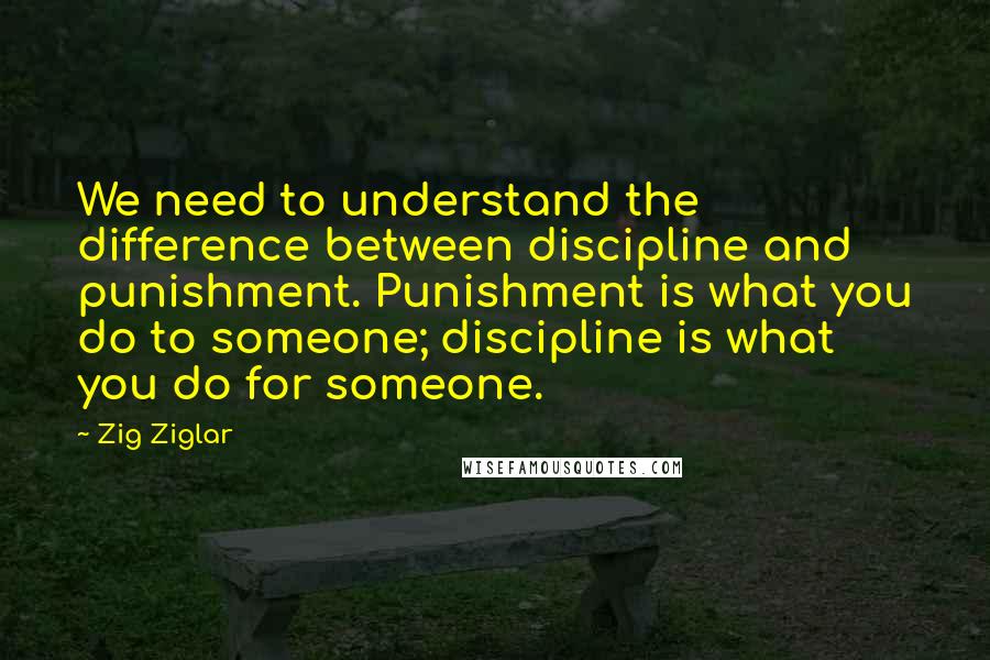 Zig Ziglar Quotes: We need to understand the difference between discipline and punishment. Punishment is what you do to someone; discipline is what you do for someone.