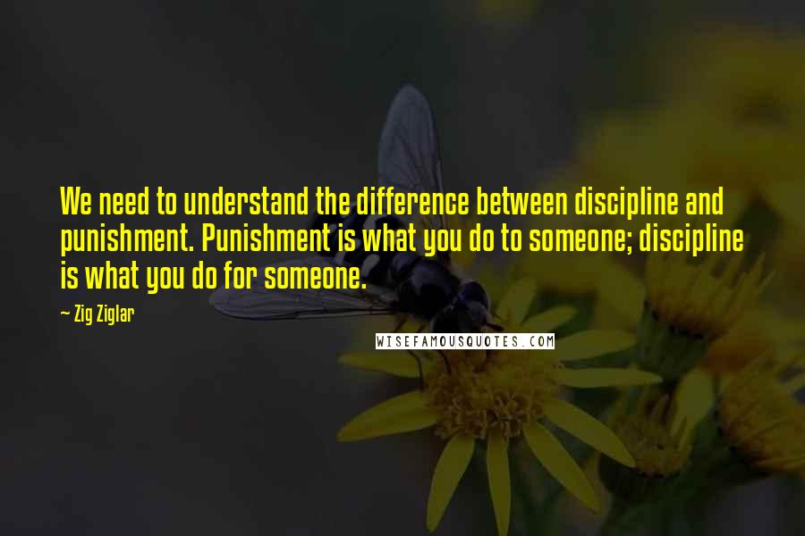 Zig Ziglar Quotes: We need to understand the difference between discipline and punishment. Punishment is what you do to someone; discipline is what you do for someone.