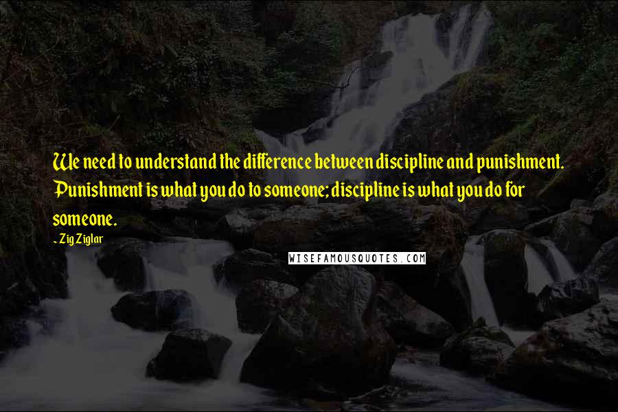 Zig Ziglar Quotes: We need to understand the difference between discipline and punishment. Punishment is what you do to someone; discipline is what you do for someone.