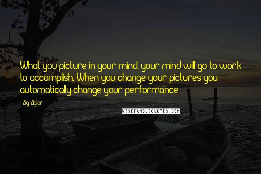 Zig Ziglar Quotes: What you picture in your mind, your mind will go to work to accomplish. When you change your pictures you automatically change your performance