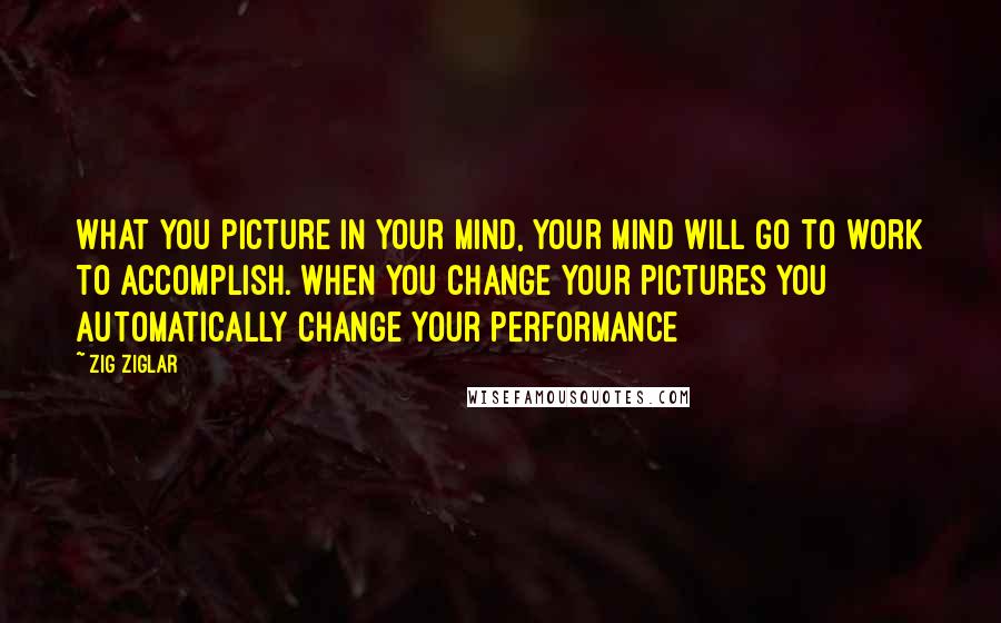 Zig Ziglar Quotes: What you picture in your mind, your mind will go to work to accomplish. When you change your pictures you automatically change your performance