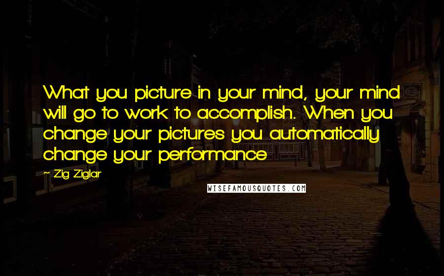 Zig Ziglar Quotes: What you picture in your mind, your mind will go to work to accomplish. When you change your pictures you automatically change your performance