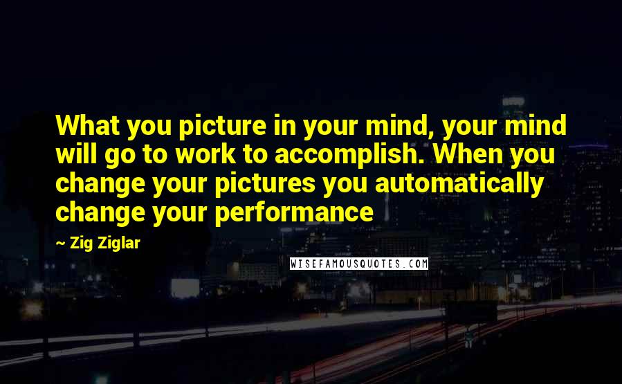 Zig Ziglar Quotes: What you picture in your mind, your mind will go to work to accomplish. When you change your pictures you automatically change your performance