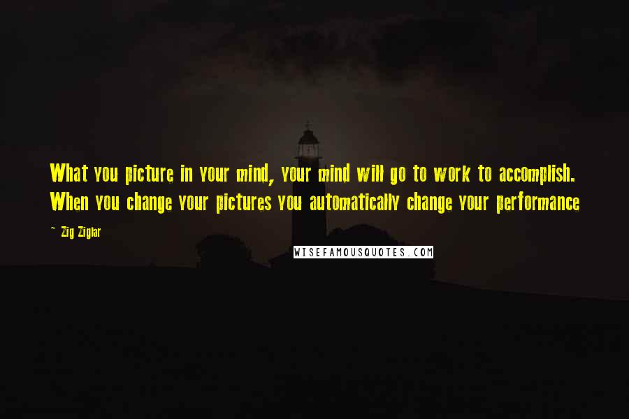 Zig Ziglar Quotes: What you picture in your mind, your mind will go to work to accomplish. When you change your pictures you automatically change your performance