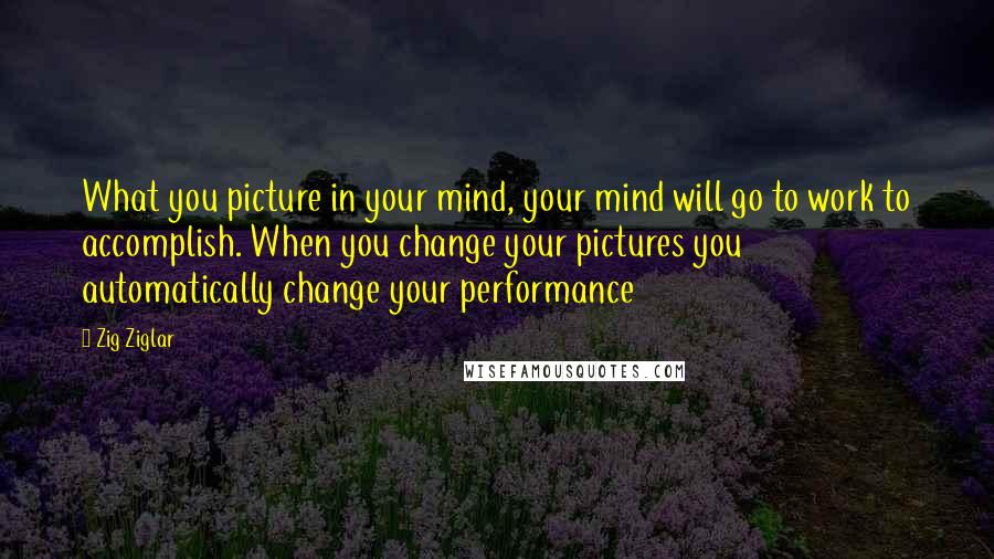 Zig Ziglar Quotes: What you picture in your mind, your mind will go to work to accomplish. When you change your pictures you automatically change your performance