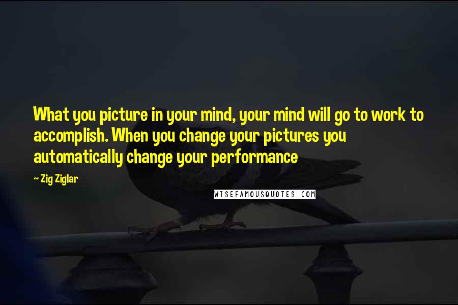 Zig Ziglar Quotes: What you picture in your mind, your mind will go to work to accomplish. When you change your pictures you automatically change your performance