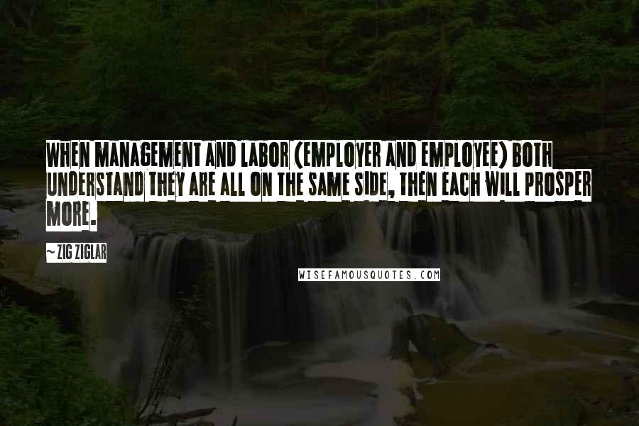 Zig Ziglar Quotes: When management and labor (employer and employee) both understand they are all on the same side, then each will prosper more.