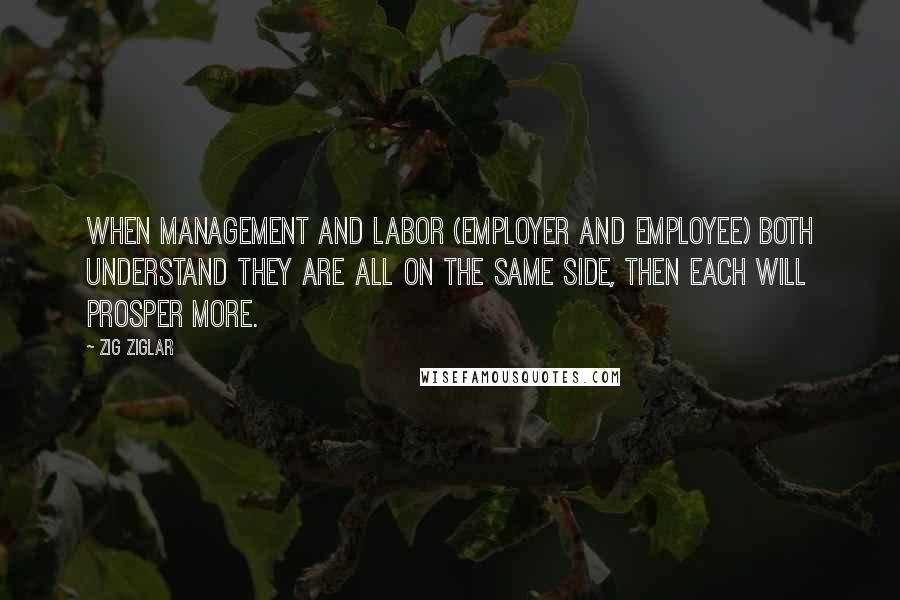 Zig Ziglar Quotes: When management and labor (employer and employee) both understand they are all on the same side, then each will prosper more.