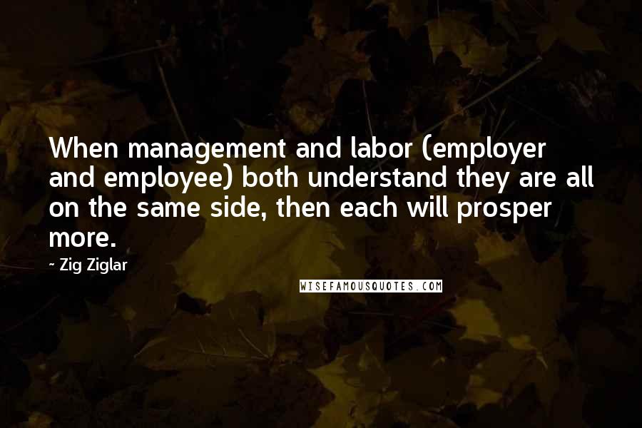 Zig Ziglar Quotes: When management and labor (employer and employee) both understand they are all on the same side, then each will prosper more.