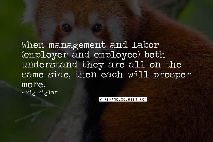 Zig Ziglar Quotes: When management and labor (employer and employee) both understand they are all on the same side, then each will prosper more.