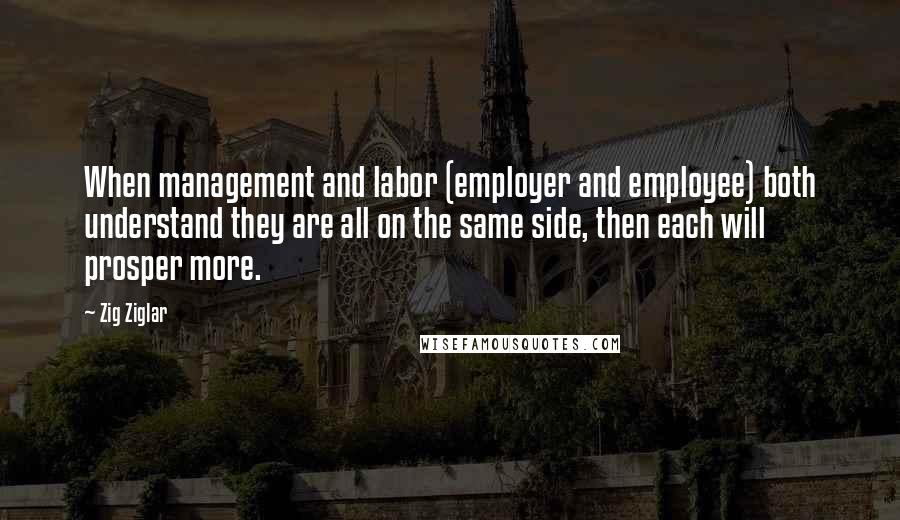 Zig Ziglar Quotes: When management and labor (employer and employee) both understand they are all on the same side, then each will prosper more.