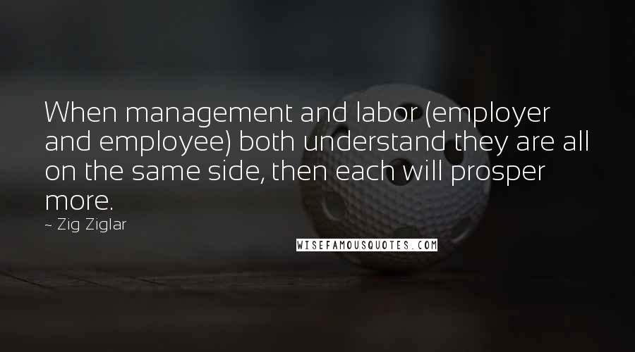 Zig Ziglar Quotes: When management and labor (employer and employee) both understand they are all on the same side, then each will prosper more.