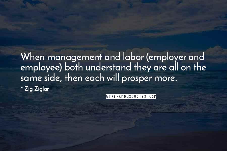 Zig Ziglar Quotes: When management and labor (employer and employee) both understand they are all on the same side, then each will prosper more.