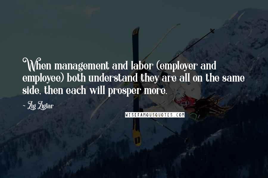 Zig Ziglar Quotes: When management and labor (employer and employee) both understand they are all on the same side, then each will prosper more.