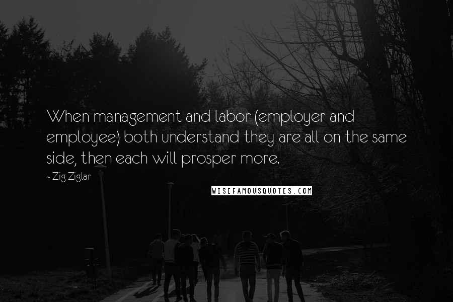 Zig Ziglar Quotes: When management and labor (employer and employee) both understand they are all on the same side, then each will prosper more.