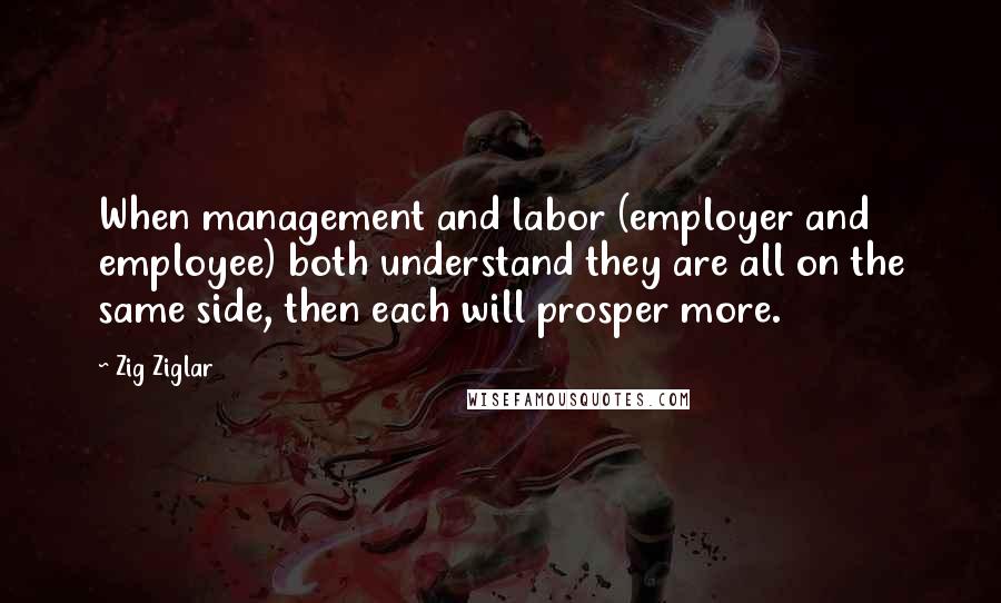 Zig Ziglar Quotes: When management and labor (employer and employee) both understand they are all on the same side, then each will prosper more.