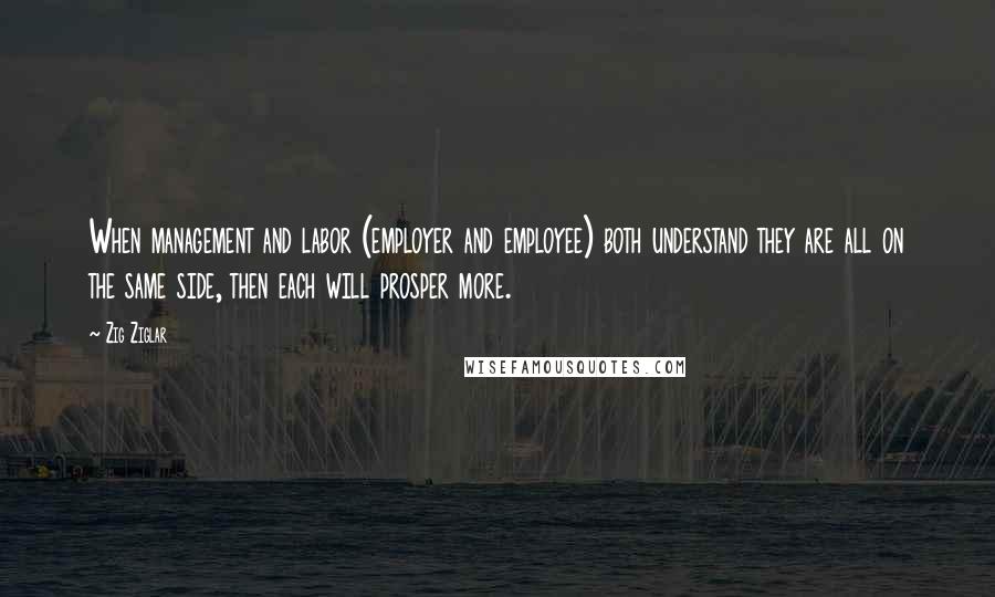 Zig Ziglar Quotes: When management and labor (employer and employee) both understand they are all on the same side, then each will prosper more.