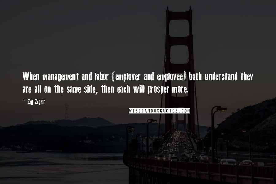 Zig Ziglar Quotes: When management and labor (employer and employee) both understand they are all on the same side, then each will prosper more.