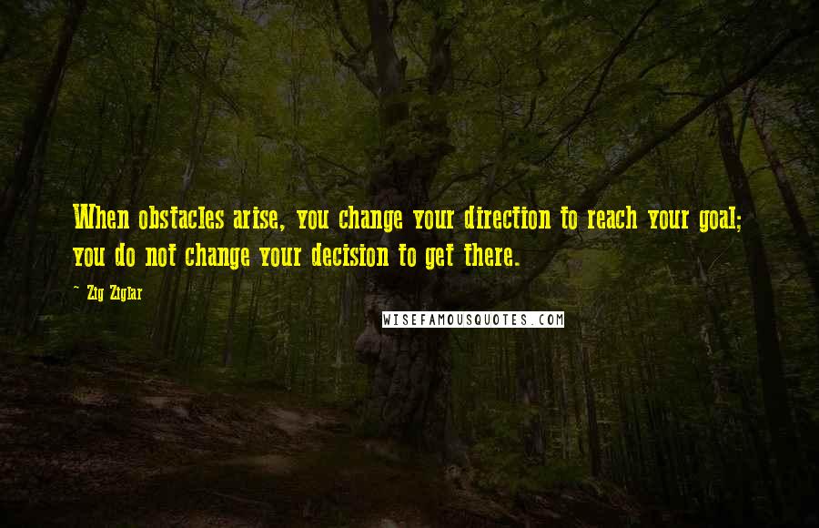 Zig Ziglar Quotes: When obstacles arise, you change your direction to reach your goal; you do not change your decision to get there.