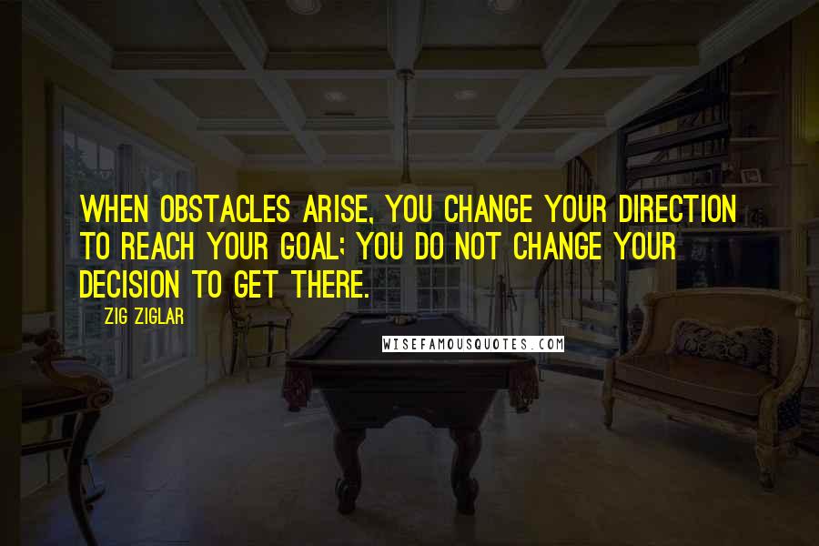 Zig Ziglar Quotes: When obstacles arise, you change your direction to reach your goal; you do not change your decision to get there.