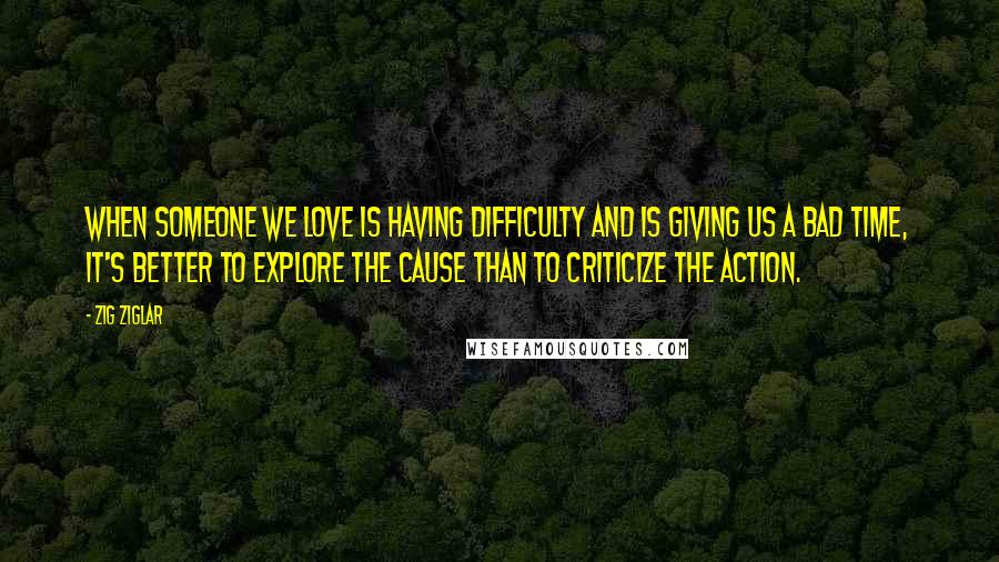 Zig Ziglar Quotes: When someone we love is having difficulty and is giving us a bad time, it's better to explore the cause than to criticize the action.