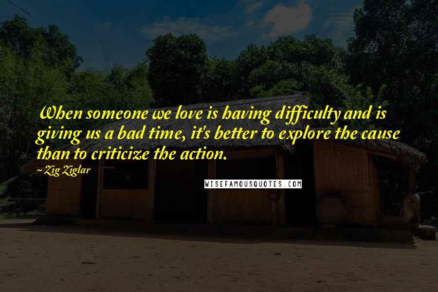 Zig Ziglar Quotes: When someone we love is having difficulty and is giving us a bad time, it's better to explore the cause than to criticize the action.