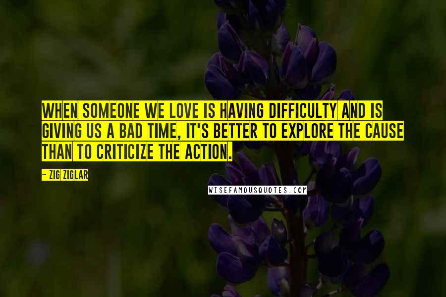 Zig Ziglar Quotes: When someone we love is having difficulty and is giving us a bad time, it's better to explore the cause than to criticize the action.