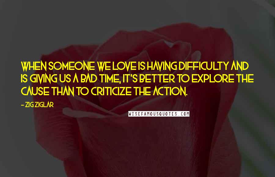 Zig Ziglar Quotes: When someone we love is having difficulty and is giving us a bad time, it's better to explore the cause than to criticize the action.