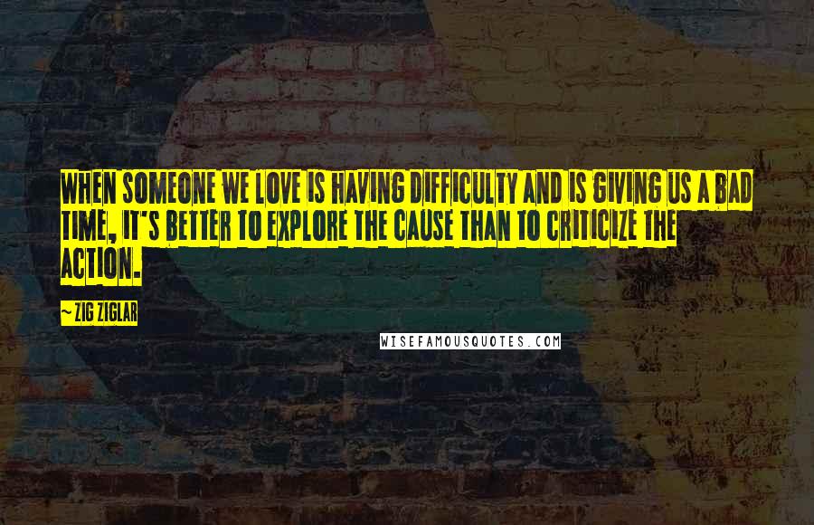 Zig Ziglar Quotes: When someone we love is having difficulty and is giving us a bad time, it's better to explore the cause than to criticize the action.